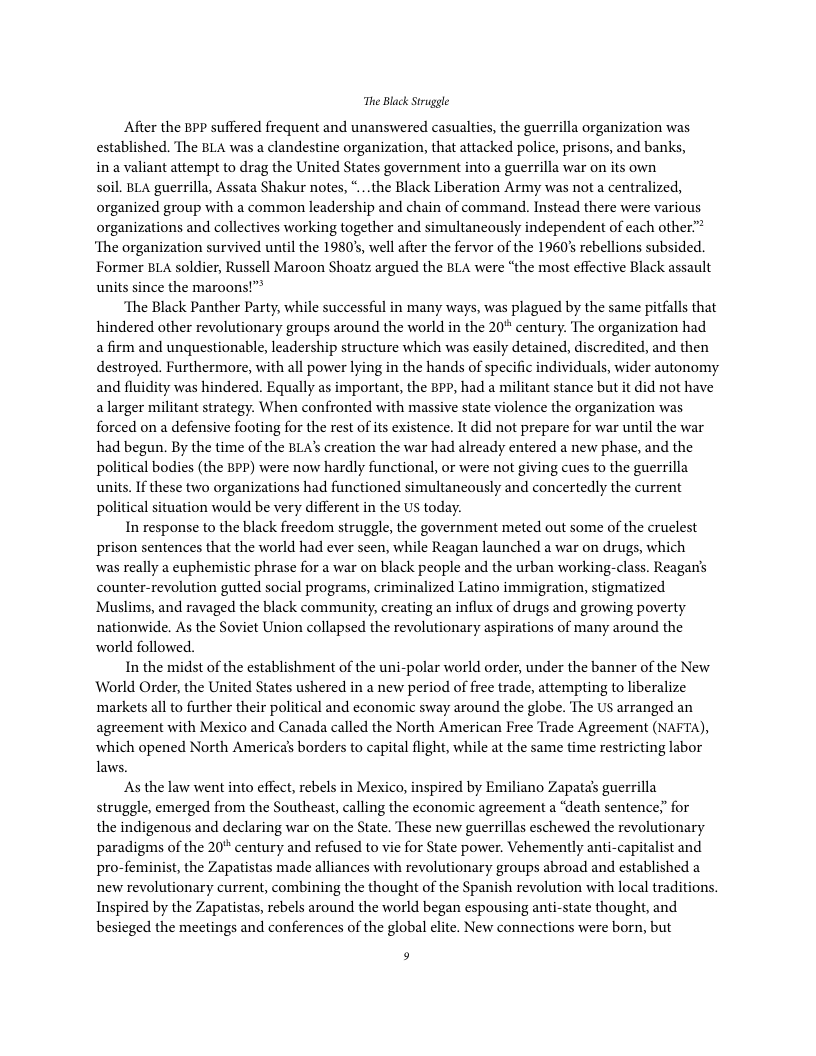 The Black Struggle After the BPP suffered frequent and unanswered casualties, the guerrilla organization was established. The BLA was a clandestine organization, that attacked police, prisons, and banks, in a valiant attempt to drag the United States government into a guerrilla war on its own soil. BLA guerrilla, Assata Shakur notes, *...the Black Liberation Army was not a centralized, organized group with a common leadership and chain of command. Instead there were various organizations and collectives working together and simultancously independent of each other.” ‘The organization survived until the 1980’s, well after the fervor of the 1960’s rebellions subsided. Former BLA soldier, Russell Maroon Shoatz argued the BLA were “the most effective Black assault units since the maroons!” ‘The Black Panther Party, while successful in many ways, was plagued by the same pitfalls that hindered other revolutionary groups around the world in the 20° century. The organization had a firm and unquestionable, leadership structure which was casily detained, discredited, and then destroyed. Furthermore, with all power lying in the hands of specific individuals, wider autonomy and fluidity was hindered. Equally as important, the PP, had a militant stance but it did not have a larger militant strategy. When confronted with massive state violence the organization was forced on a defensive footing for the rest of ts existence. It did not prepare for war until the war had begun. By the time of the BLA’s creation the war had already entered a new phase, and the political bodies (the BPP) were now hardly functional, or were not giving cues to the guerrilla units. If these two organizations had functioned simultaneously and concertedly the current political situation would be very different in the US today. In response to the black freedom struggle, the government meted out some of the cruelest prison sentences that the world had ever seen, while Reagan launched a war on drugs, which was really a euphemistic phrase for a war on black people and the urban working-class. Reagan’s counter-revolution gutted social programs, criminalized Latino immigration, stigmatized Muslims, and ravaged the black community, creating an influx of drugs and growing poverty nationwide. As the Soviet Union collapsed the revolutionary aspirations of many around the world followed. In the midst of the establishment of the uni-polar world order, under the banner of the New World Order, the United States ushered in a new period of free trade, attempting to liberalize ‘markets all to further their political and economic sway around the globe. The US arranged an agreement with Mexico and Canada called the North American Free Trade Agreement (NAFTA), which opened North America’s borders to capital flight, while at the same time restricting labor laws. As the law went into effect, rebels in Mexico, inspired by Emiliano Zapata’s guerrilla struggle, emerged from the Southeast, calling the economic agreement a “death sentence;” for the indigenous and declaring war on the State. These new guerrillas eschewed the revolutionary paradigms of the 20" century and refused to vie for State power. Vehemently anti-capitalist and pro-feminist, the Zapatistas made alliances with revolutionary groups abroad and established a new revolutionary current, combining the thought of the Spanish revolution with local traditions. Inspired by the Zapatistas, rebels around the world began espousing anti-state thought, and besicged the meetings and conferences of the global elite. New connections were born, but f